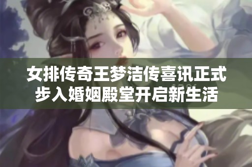 女排传奇王梦洁传喜讯正式步入婚姻殿堂开启新生活
