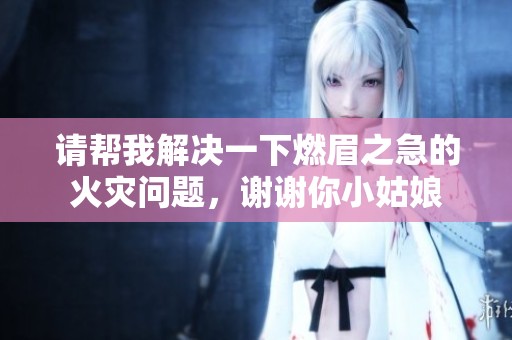 请帮我解决一下燃眉之急的火灾问题，谢谢你小姑娘