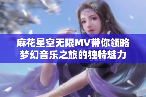 麻花星空无限MV带你领略梦幻音乐之旅的独特魅力