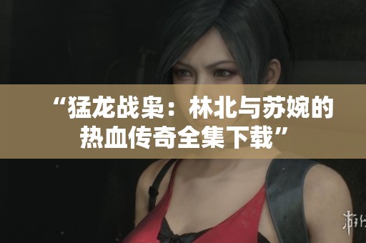“猛龙战枭：林北与苏婉的热血传奇全集下载”