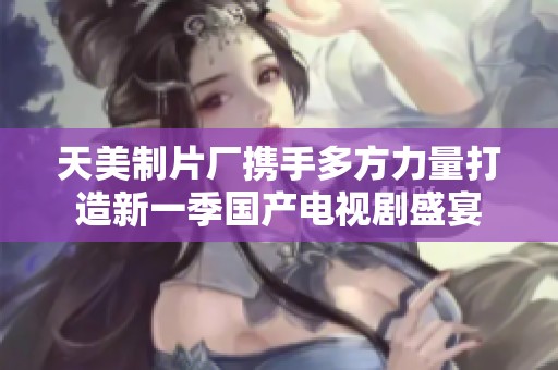 天美制片厂携手多方力量打造新一季国产电视剧盛宴