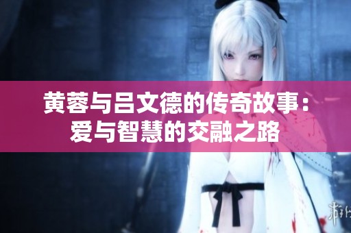 黄蓉与吕文德的传奇故事：爱与智慧的交融之路