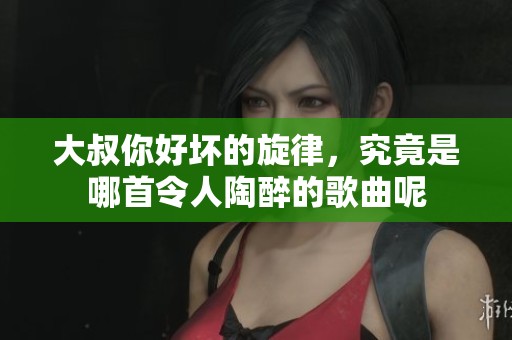 大叔你好坏的旋律，究竟是哪首令人陶醉的歌曲呢