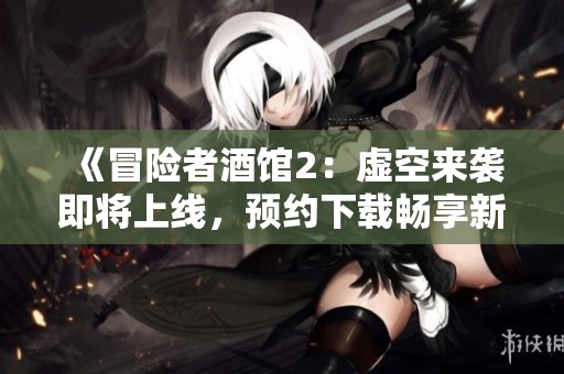 《冒险者酒馆2：虚空来袭即将上线，预约下载畅享新冒险》