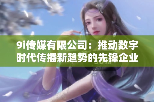 9i传媒有限公司：推动数字时代传播新趋势的先锋企业