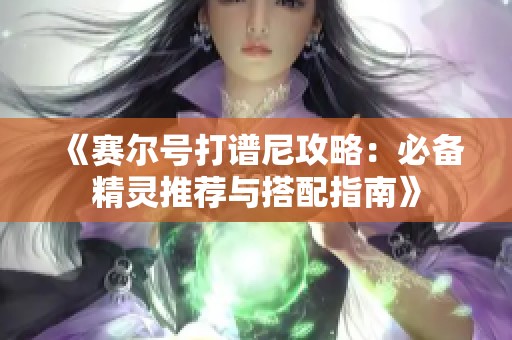 《赛尔号打谱尼攻略：必备精灵推荐与搭配指南》