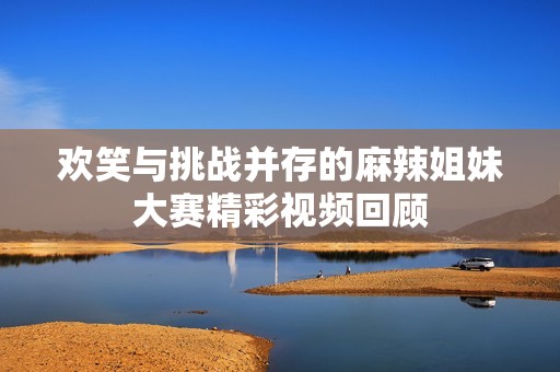 欢笑与挑战并存的麻辣姐妹大赛精彩视频回顾