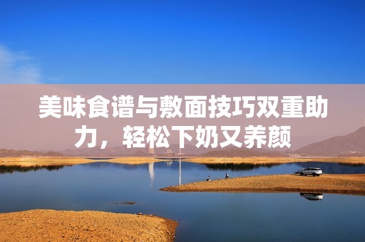 美味食谱与敷面技巧双重助力，轻松下奶又养颜