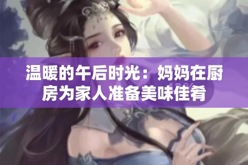 温暖的午后时光：妈妈在厨房为家人准备美味佳肴