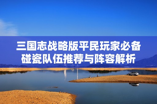 三国志战略版平民玩家必备碰瓷队伍推荐与阵容解析