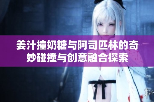 姜汁撞奶糖与阿司匹林的奇妙碰撞与创意融合探索