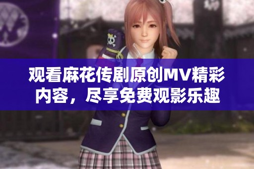 观看麻花传剧原创MV精彩内容，尽享免费观影乐趣