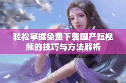 轻松掌握免费下载国产短视频的技巧与方法解析