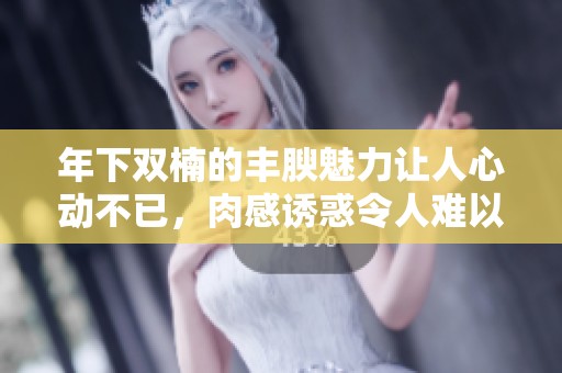 年下双楠的丰腴魅力让人心动不已，肉感诱惑令人难以抗拒