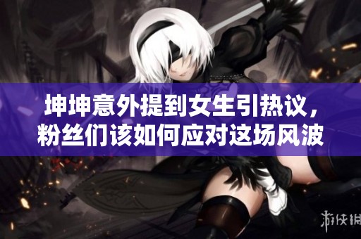 坤坤意外提到女生引热议，粉丝们该如何应对这场风波