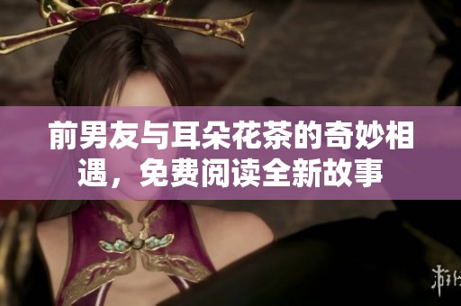 前男友与耳朵花茶的奇妙相遇，免费阅读全新故事