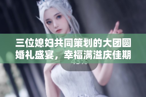 三位媳妇共同策划的大团圆婚礼盛宴，幸福满溢庆佳期