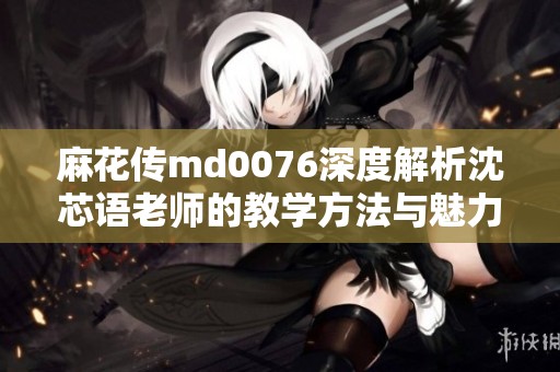 麻花传md0076深度解析沈芯语老师的教学方法与魅力