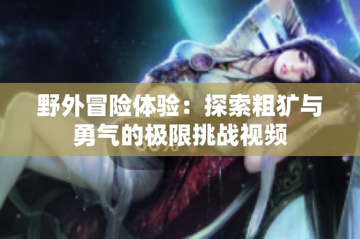 野外冒险体验：探索粗犷与勇气的极限挑战视频