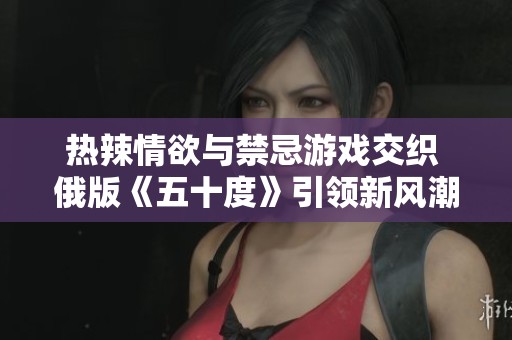 热辣情欲与禁忌游戏交织 俄版《五十度》引领新风潮