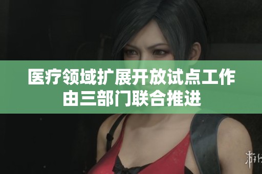 医疗领域扩展开放试点工作由三部门联合推进