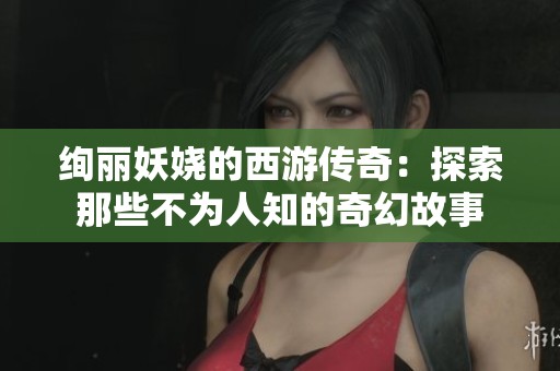 绚丽妖娆的西游传奇：探索那些不为人知的奇幻故事