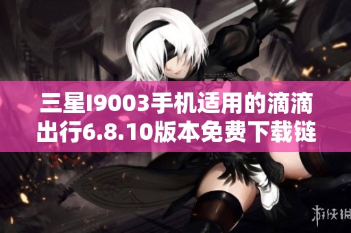 三星I9003手机适用的滴滴出行6.8.10版本免费下载链接分享