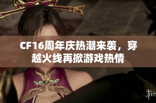 CF16周年庆热潮来袭，穿越火线再掀游戏热情