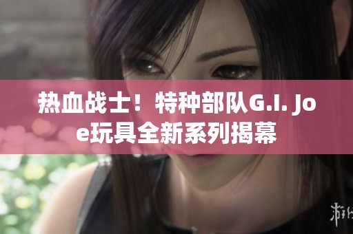 热血战士！特种部队G.I. Joe玩具全新系列揭幕