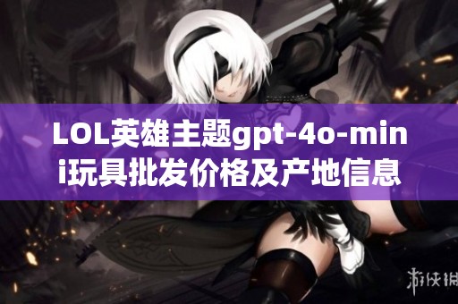 LOL英雄主题gpt-4o-mini玩具批发价格及产地信息全解析