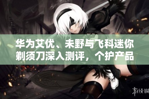 华为艾优、未野与飞科迷你剃须刀深入测评，个护产品哪个更优秀？