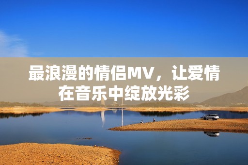 最浪漫的情侣MV，让爱情在音乐中绽放光彩