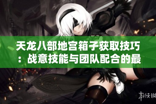 天龙八部地宫箱子获取技巧：战意技能与团队配合的最佳实践