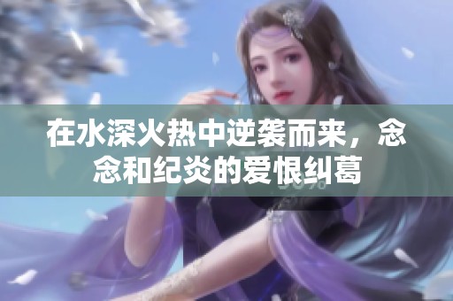 在水深火热中逆袭而来，念念和纪炎的爱恨纠葛