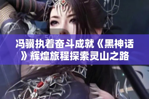 冯骥执着奋斗成就《黑神话》辉煌旅程探索灵山之路