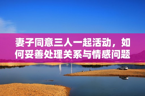 妻子同意三人一起活动，如何妥善处理关系与情感问题