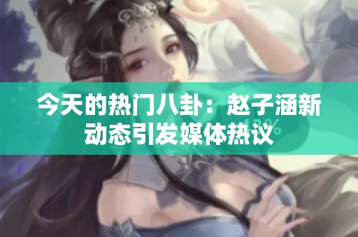 今天的热门八卦：赵子涵新动态引发媒体热议