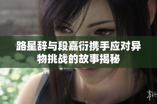 路星辞与段嘉衍携手应对异物挑战的故事揭秘
