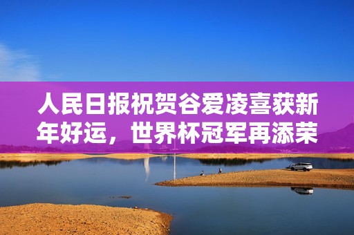 人民日报祝贺谷爱凌喜获新年好运，世界杯冠军再添荣光