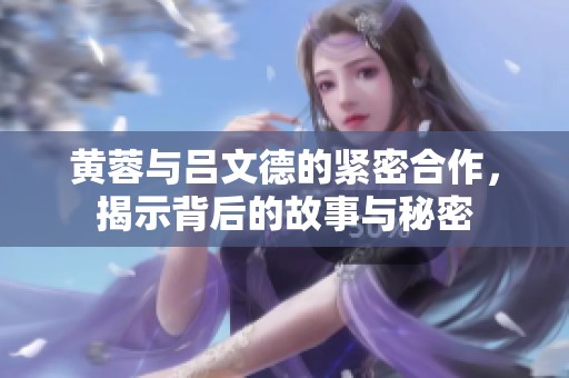 黄蓉与吕文德的紧密合作，揭示背后的故事与秘密