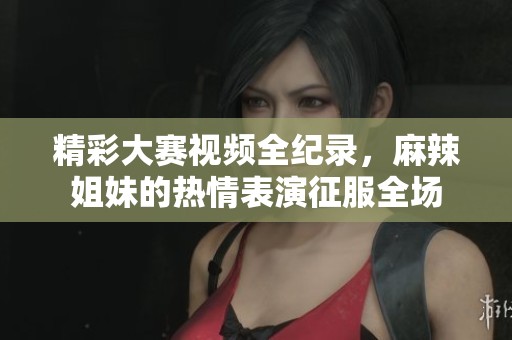 精彩大赛视频全纪录，麻辣姐妹的热情表演征服全场