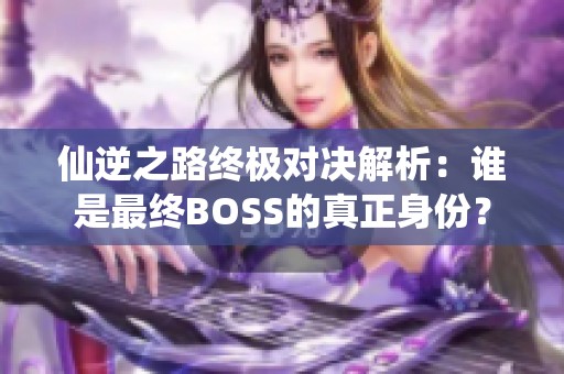 仙逆之路终极对决解析：谁是最终BOSS的真正身份？