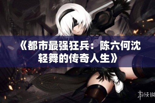 《都市最强狂兵：陈六何沈轻舞的传奇人生》