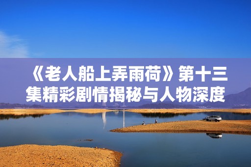 《老人船上弄雨荷》第十三集精彩剧情揭秘与人物深度解析