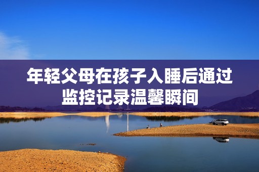 年轻父母在孩子入睡后通过监控记录温馨瞬间