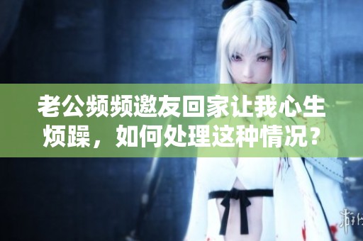 老公频频邀友回家让我心生烦躁，如何处理这种情况？