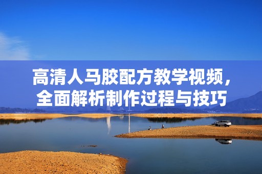 高清人马胶配方教学视频，全面解析制作过程与技巧