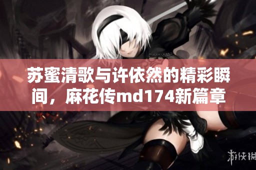 苏蜜清歌与许依然的精彩瞬间，麻花传md174新篇章探索
