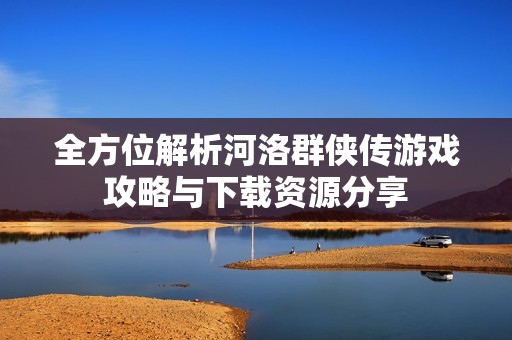 全方位解析河洛群侠传游戏攻略与下载资源分享