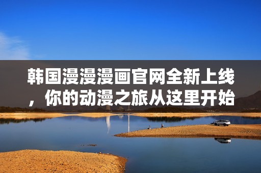 韩国漫漫漫画官网全新上线，你的动漫之旅从这里开始